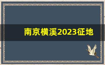 南京横溪2023征地155号文件_南京2024年拆迁地区图表