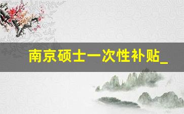 南京硕士一次性补贴_硕士南京买房补贴20万