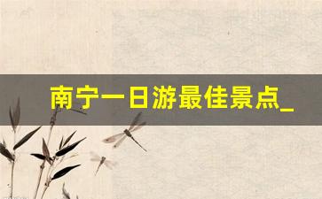 南宁一日游最佳景点_南宁一天一日游去哪里最好