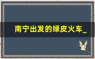 南宁出发的绿皮火车_绿皮火车时刻表查询