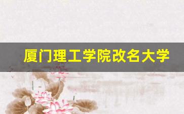 厦门理工学院改名大学机会_厦门理工学院更名