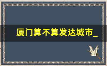 厦门算不算发达城市_厦门比长沙发达吗