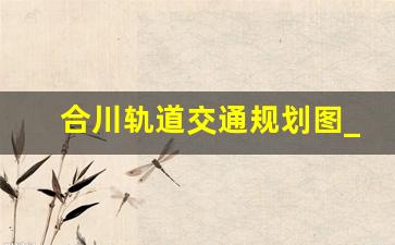 合川轨道交通规划图_合川2023即将开工的项目有哪些