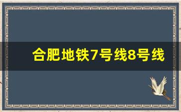 合肥地铁7号线8号线中标结果_合肥地铁7号线延长线路图