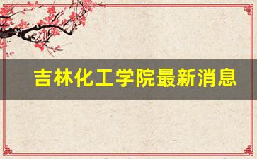 吉林化工学院最新消息_考上吉林化工学院意味着什么