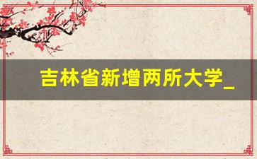 吉林省新增两所大学_长春工程学院改名大学