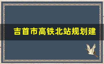 吉首市高铁北站规划建设_渝湘高铁吉首段动工了