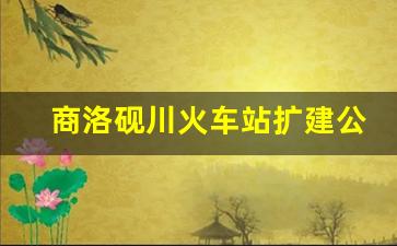 商洛砚川火车站扩建公告_商洛北站的建设内容