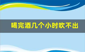 喝完酒几个小时吹不出来酒驾_饮酒后多长时间测不出酒驾