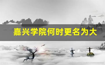 嘉兴学院何时更名为大学_嘉兴学院2023年能升为大学吗