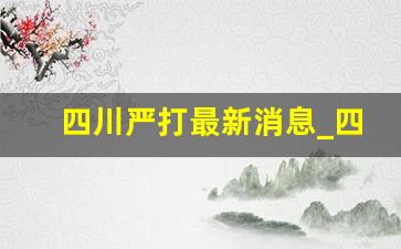 四川严打最新消息_四川中人近期最新消息