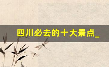 四川必去的十大景点_云南12个最好玩的地方