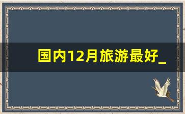 国内12月旅游最好_四月份去哪旅游最合适