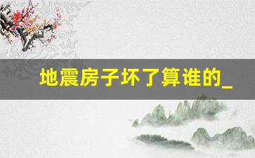 地震房子坏了算谁的_地震后房产和车辆被毁怎么办