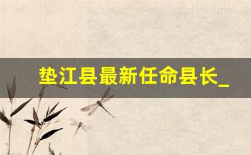 垫江县最新任命县长_垫江县公安局干部大会内容