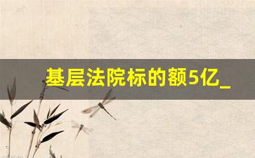 基层法院标的额5亿_标的额一亿元以上的管辖法院