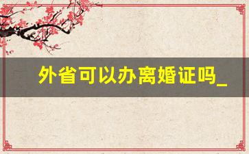 外省可以办离婚证吗_在外省能不能办离婚手续