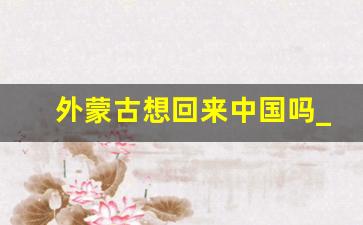 外蒙古想回来中国吗_外蒙古43次申请归国