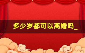 多少岁都可以离婚吗_孩子多大可以办理离婚