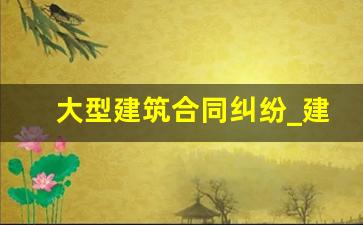 大型建筑合同纠纷_建筑房产纠纷