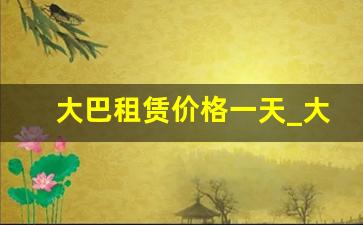 大巴租赁价格一天_大巴车包一天的价格大概多少