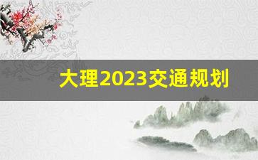 大理2023交通规划_大理有轨电车最新动态