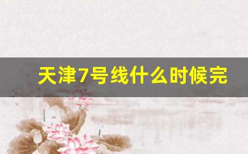 天津7号线什么时候完工_天津七号线24年几月开始运营