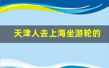 天津人去上海坐游轮的多吗_上海到天津船票