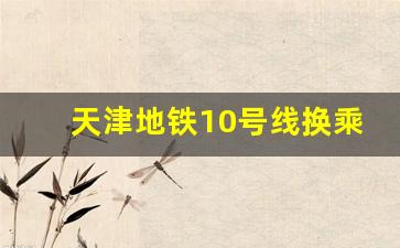 天津地铁10号线换乘图_天津地铁十号线从哪里到哪里