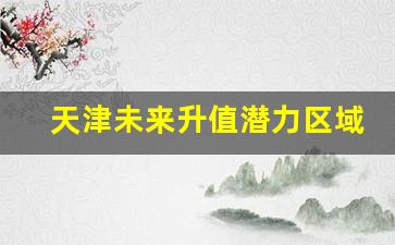 天津未来升值潜力区域_天津市内六区2024规划