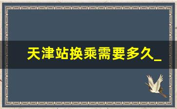 天津站换乘需要多久_天津西站换乘需要出站吗