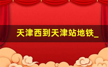 天津西到天津站地铁_天津站换乘需要多久