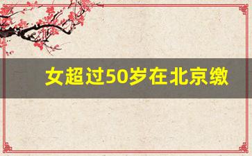 女超过50岁在北京缴纳社保_女人满50可以一次性补缴社保