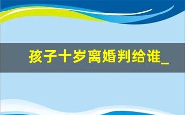 孩子十岁离婚判给谁_孩子十个月离婚判给谁