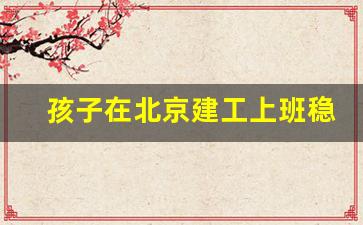 孩子在北京建工上班稳定吗_北京建工集团应届生待遇