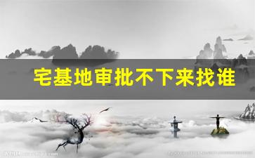 宅基地审批不下来找谁_农村建房批不下来怎么办