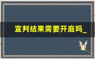 宣判结果需要开庭吗_开庭后定期宣判一般多长时间