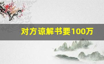 对方谅解书要100万怎么办_刑事谅解书金额一般给多少钱