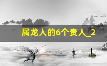 属龙人的6个贵人_2024年属龙的大灾之年