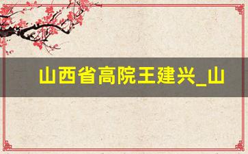 山西省高院王建兴_山西省法院法官名单