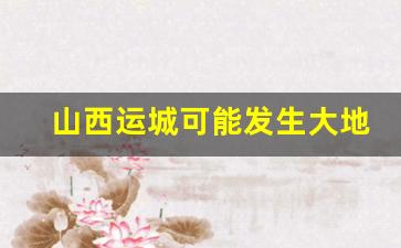 山西运城可能发生大地震么_日本汶川地震闯入军事禁地