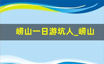 崂山一日游坑人_崂山风景区好玩吗