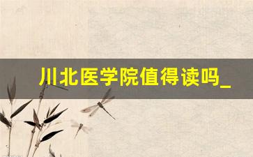 川北医学院值得读吗_2024年川北医学院升大学吗