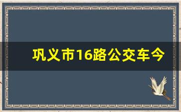 巩义市16路公交车今天跑了没_巩义市16路公交路线最新