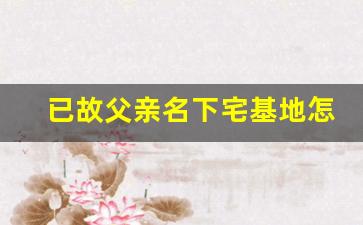 已故父亲名下宅基地怎么继承_农村买房不过户,签协议有效吗