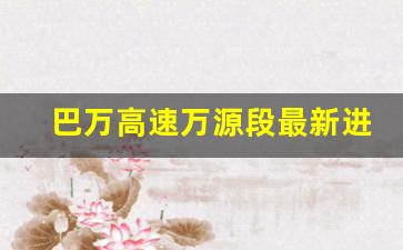 巴万高速万源段最新进展_万源一城口高速2021会开工吗