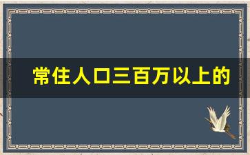 常住人口三百万以上的城市_常住人口300万以上