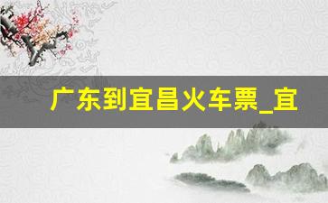 广东到宜昌火车票_宜昌东到广州站火车票