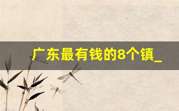 广东最有钱的8个镇_广东第一大镇是哪个镇