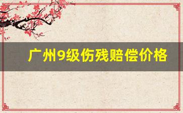 广州9级伤残赔偿价格表_广州市工伤赔偿一览表